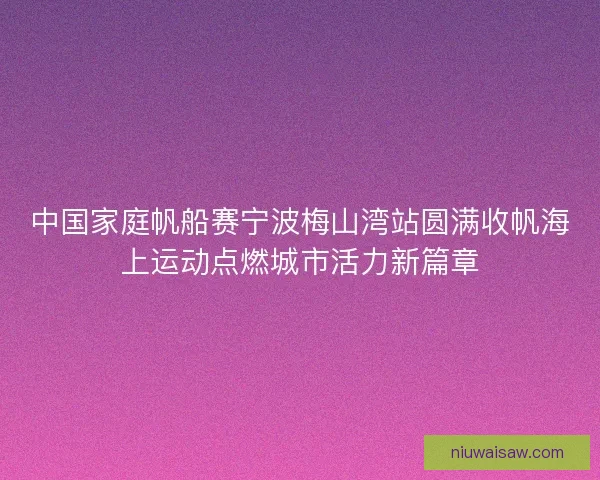 中国家庭帆船赛宁波梅山湾站圆满收帆海上运动点燃城市活力新篇章